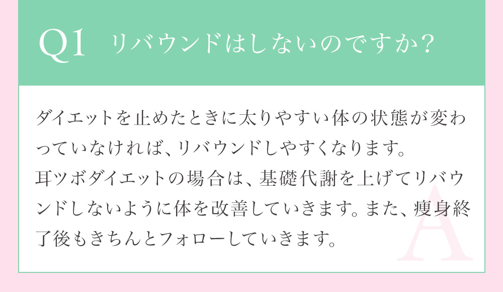Q1 リバウンドはしないのですか？耳つぼダイエットは基礎代謝を上げてリバウンドしないように体を改善していきます。