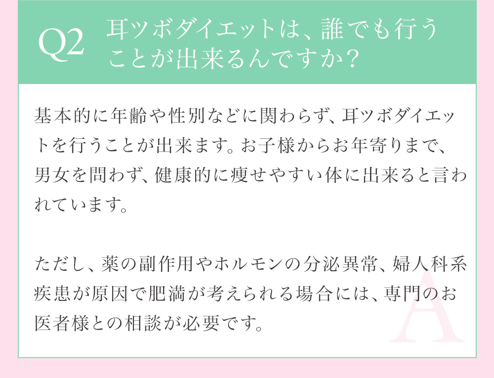 Q2 耳つぼダイエットは、誰でも行うことができるんですか？基本的に年齢や性別などに関わらず、耳つぼダイエットを行うことができます。