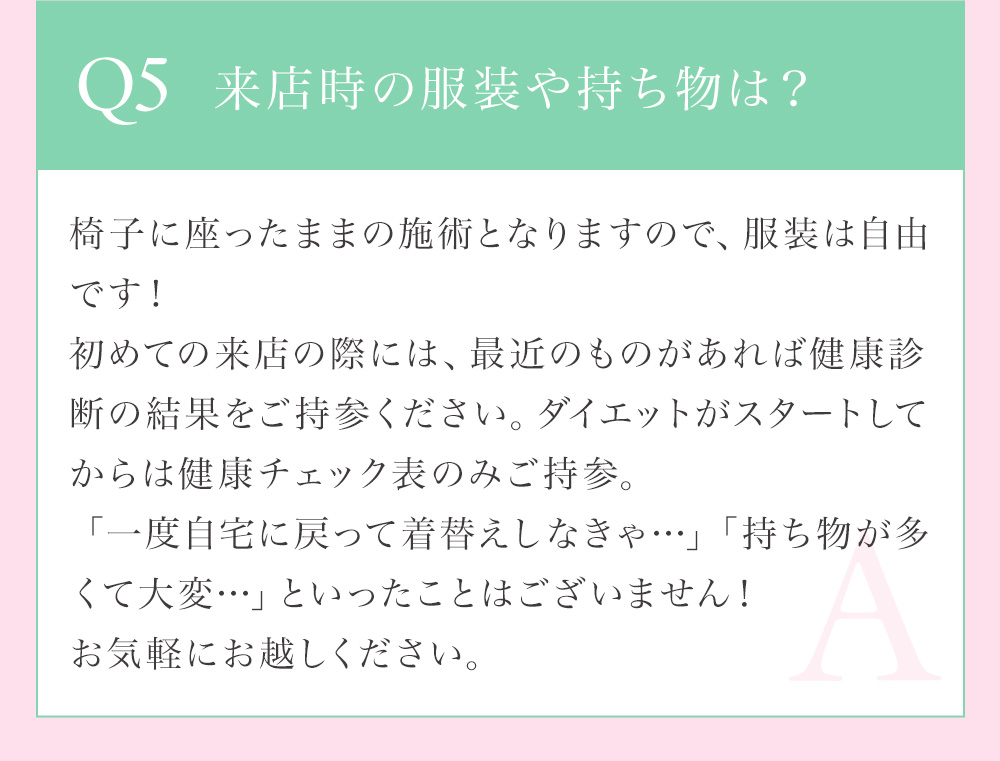 Q5 来店時の服装や持ち物は？椅子に座ったままの背術となるので、服装は自由です。