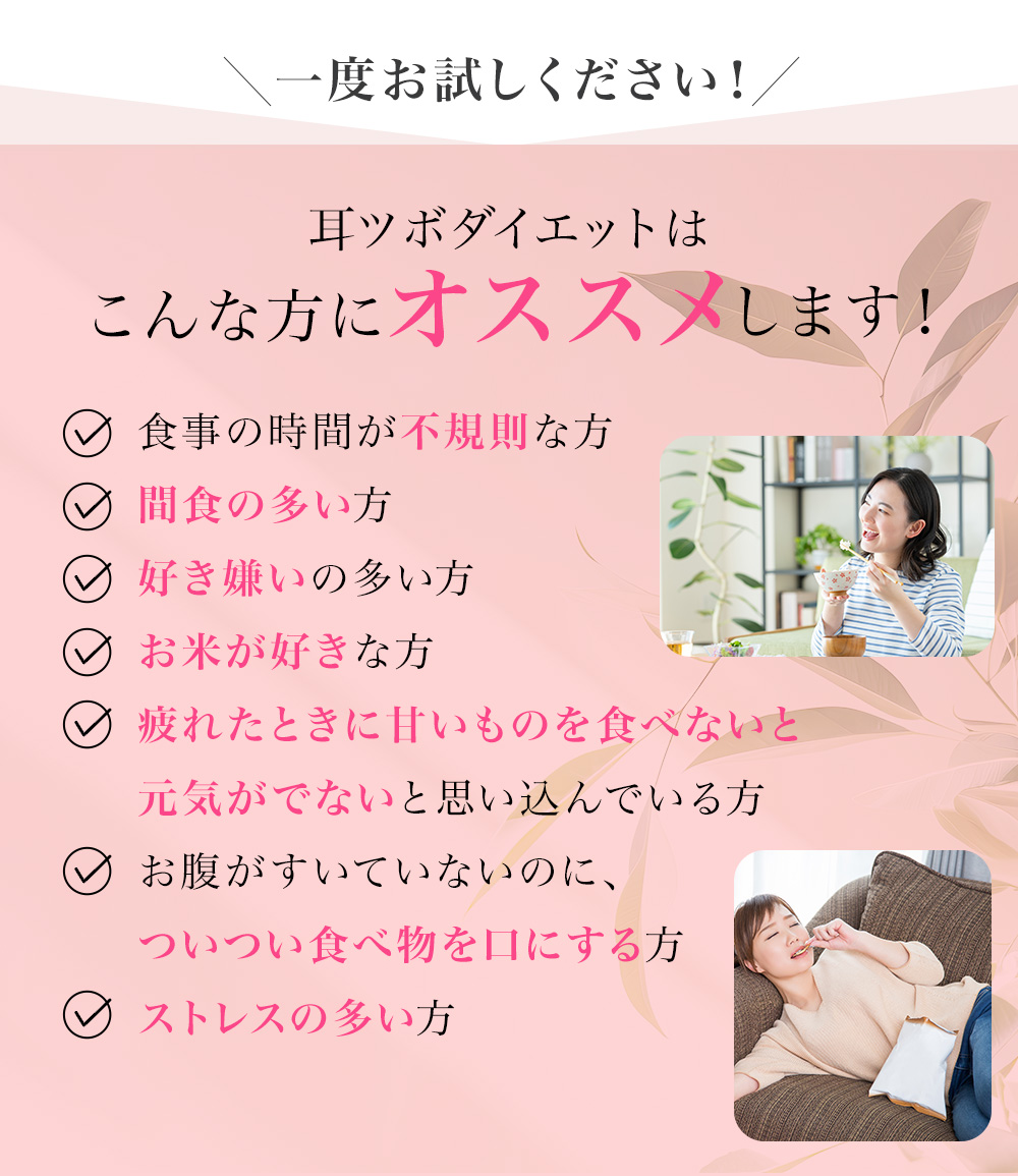 耳つぼダイエットはこんな方にオススメします。食事の時間が不定期。間食が多い。好き嫌いが多い。お米が好き。甘いものを食べないと元気が出ない。ついつい食べ物を口にする。ストレスが多い。
